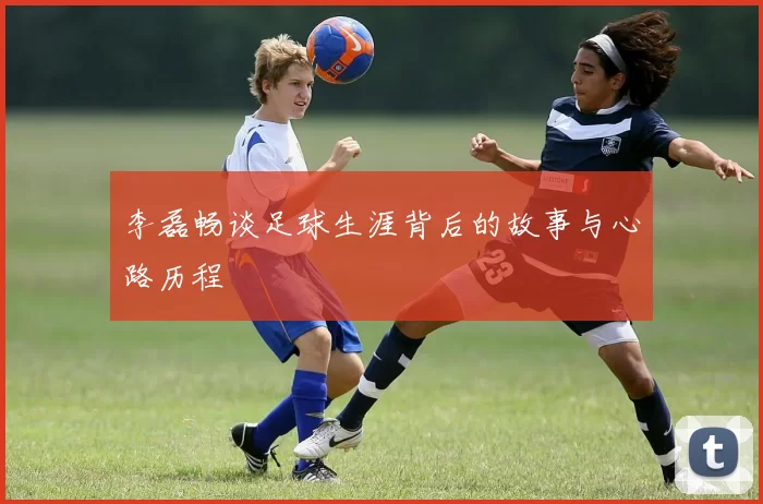 李磊畅谈足球生涯背后的故事与心路历程