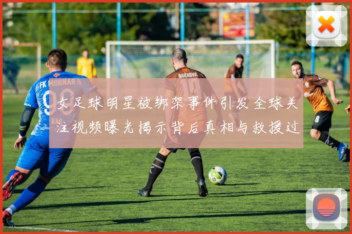 女足球明星被绑架事件引发全球关注视频曝光揭示背后真相与救援过程