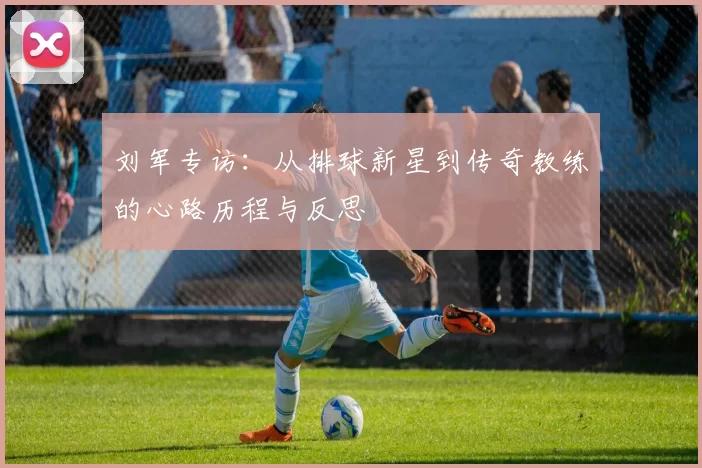 刘军专访：从排球新星到传奇教练的心路历程与反思