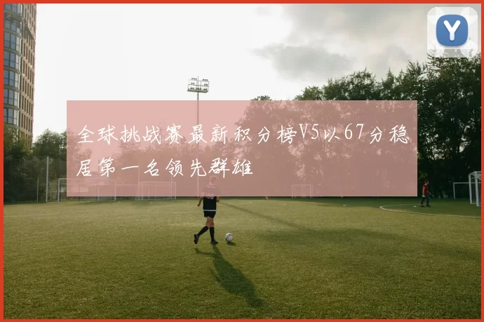 全球挑战赛最新积分榜V5以67分稳居第一名领先群雄