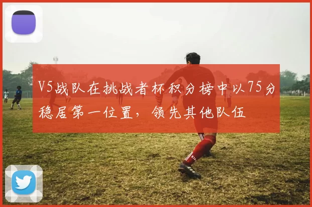 V5战队在挑战者杯积分榜中以75分稳居第一位置，领先其他队伍