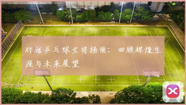 对话乒乓球女将杨丽：回顾辉煌生涯与未来展望