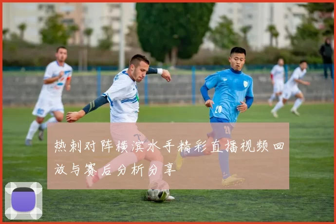 热刺对阵横滨水手精彩直播视频回放与赛后分析分享