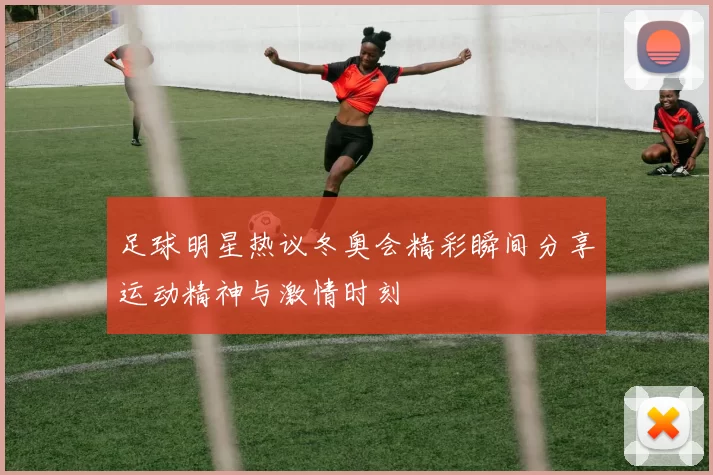 足球明星热议冬奥会精彩瞬间分享运动精神与激情时刻