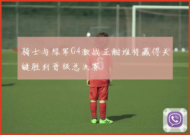 骑士与绿军G4激战正酣谁将赢得关键胜利晋级总决赛