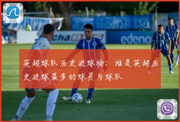 英超球队历史进球榜：谁是英超历史进球最多的球员与球队
