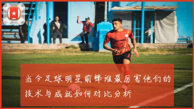 当今足球明星前锋谁最厉害他们的技术与成就如何对比分析