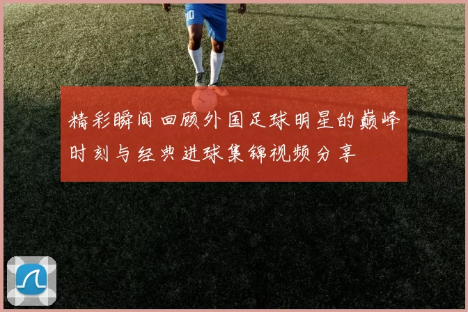 精彩瞬间回顾外国足球明星的巅峰时刻与经典进球集锦视频分享
