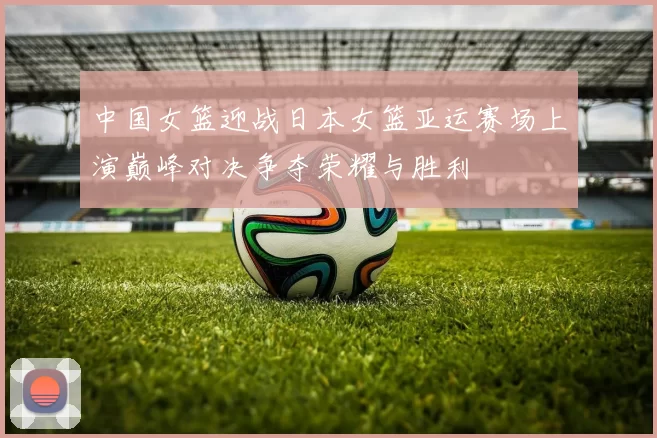 中国女篮迎战日本女篮亚运赛场上演巅峰对决争夺荣耀与胜利