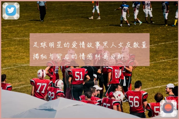 足球明星的爱情故事黑人女友数量揭秘与背后的情感纠葛分析