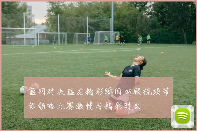 篮网对决猛龙精彩瞬间回顾视频带你领略比赛激情与精彩时刻