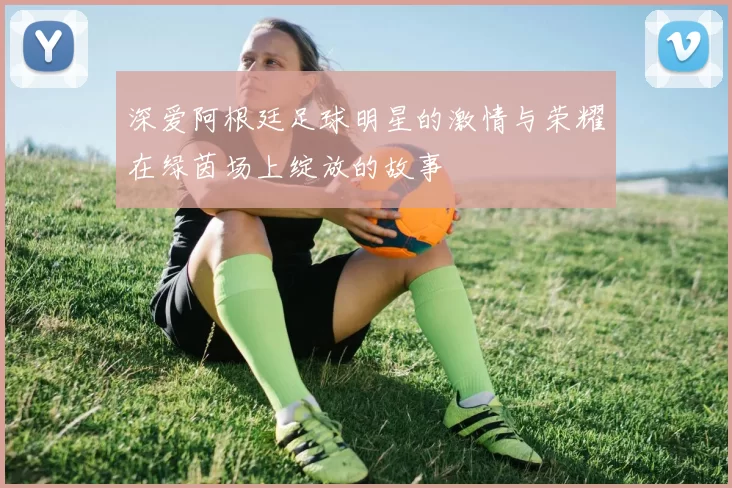 深爱阿根廷足球明星的激情与荣耀在绿茵场上绽放的故事