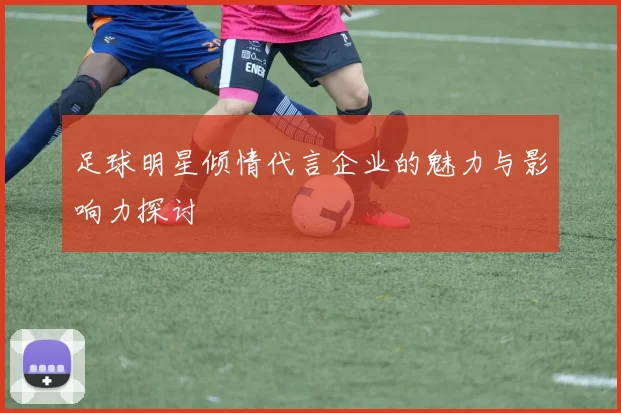 足球明星倾情代言企业的魅力与影响力探讨