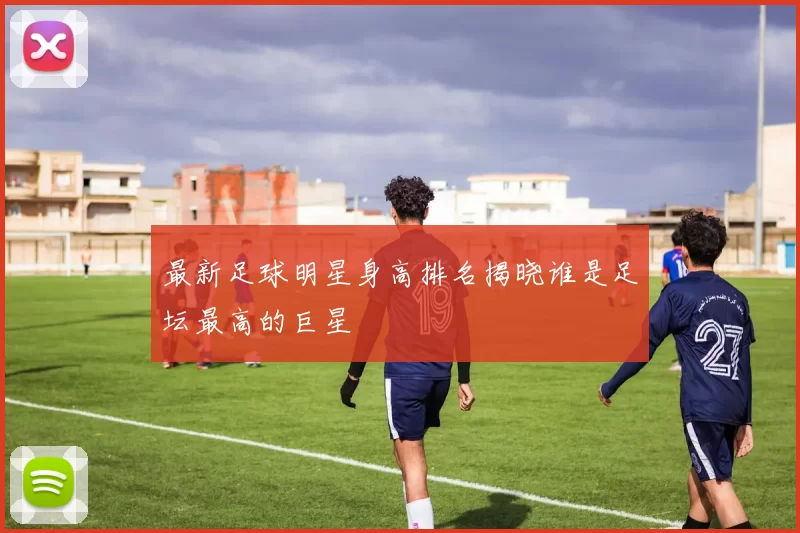 最新足球明星身高排名揭晓谁是足坛最高的巨星
