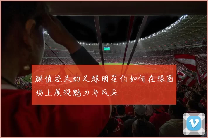 颜值逆天的足球明星们如何在绿茵场上展现魅力与风采