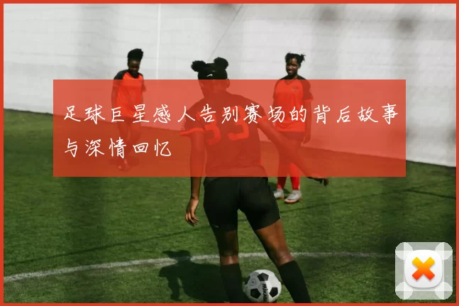 足球巨星感人告别赛场的背后故事与深情回忆