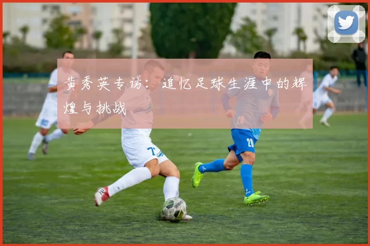 黄秀英专访：追忆足球生涯中的辉煌与挑战