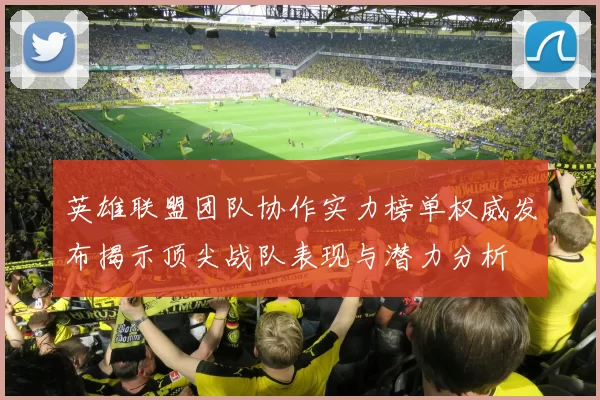 英雄联盟团队协作实力榜单权威发布揭示顶尖战队表现与潜力分析