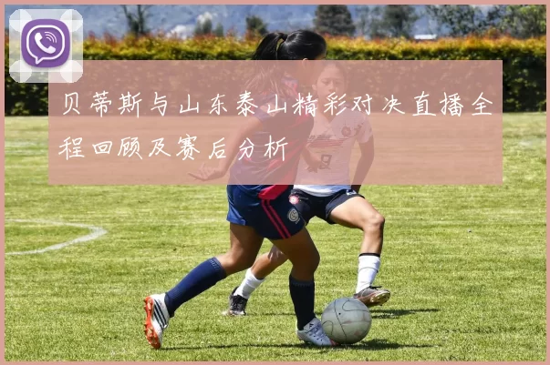 贝蒂斯与山东泰山精彩对决直播全程回顾及赛后分析