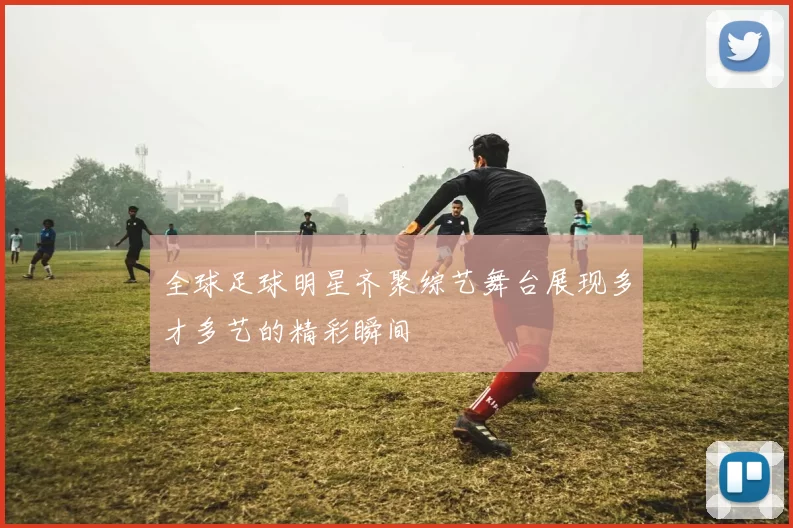 全球足球明星齐聚综艺舞台展现多才多艺的精彩瞬间