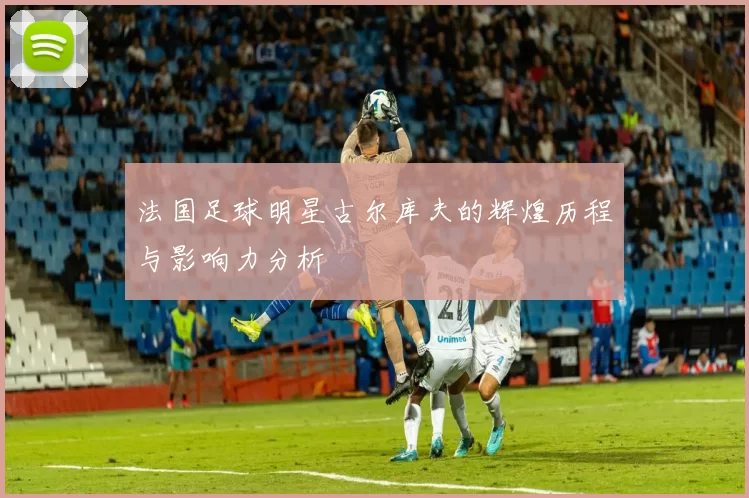 法国足球明星古尔库夫的辉煌历程与影响力分析