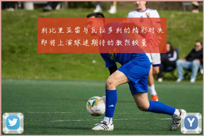 利比里亚雷与瓦拉多利的精彩对决即将上演球迷期待的激烈较量