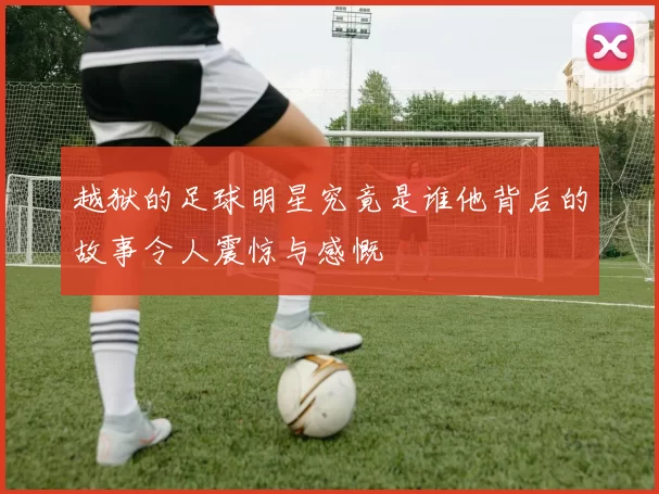 越狱的足球明星究竟是谁他背后的故事令人震惊与感慨