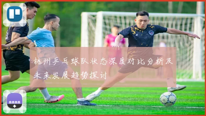 杭州乒乓球队状态深度对比分析及未来发展趋势探讨