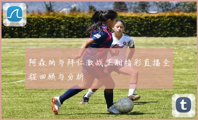 阿森纳与拜仁激战正酣精彩直播全程回顾与分析