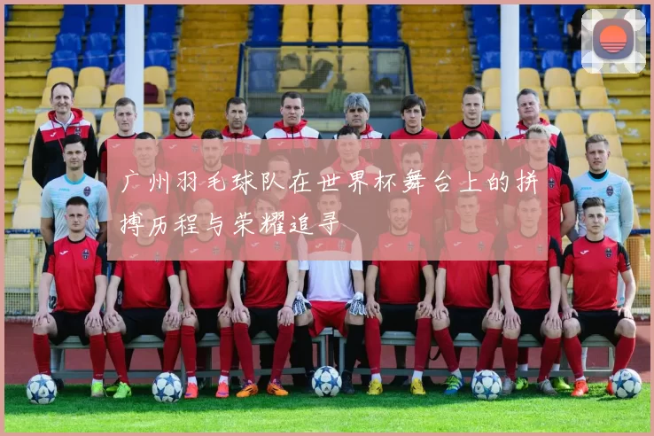 广州羽毛球队在世界杯舞台上的拼搏历程与荣耀追寻