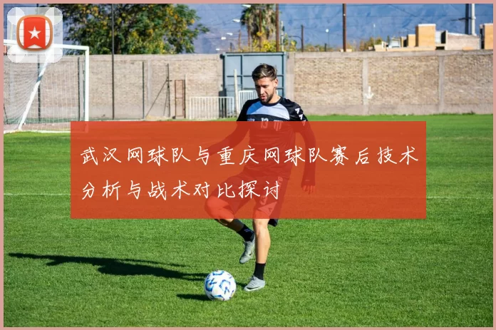 武汉网球队与重庆网球队赛后技术分析与战术对比探讨