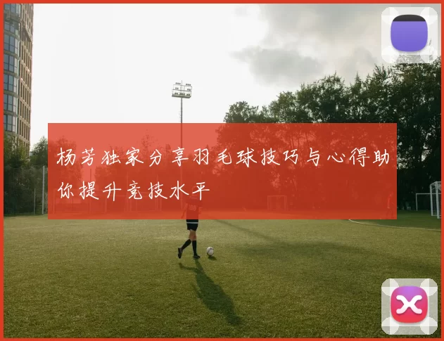 杨芳独家分享羽毛球技巧与心得助你提升竞技水平