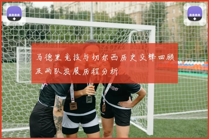 马德里竞技与切尔西历史交锋回顾及两队发展历程分析