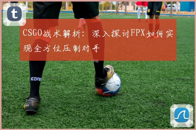 CSGO战术解析：深入探讨FPX如何实现全方位压制对手