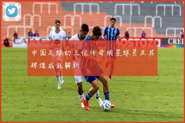 中国足球的三位传奇明星球员及其辉煌成就解析