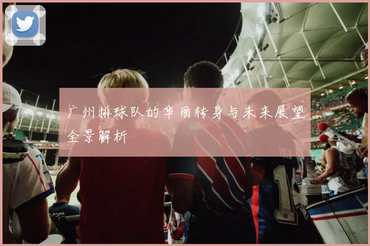 广州排球队的华丽转身与未来展望全景解析