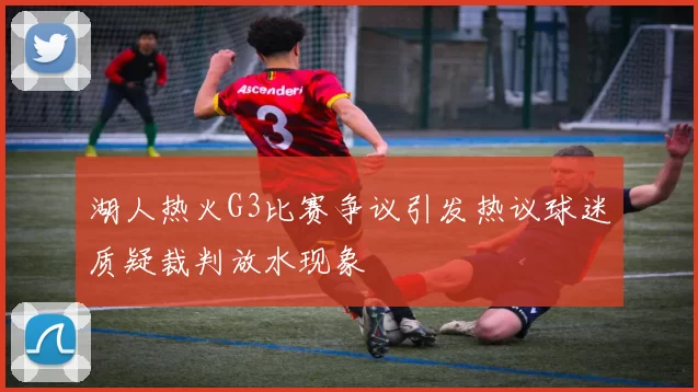 湖人热火G3比赛争议引发热议球迷质疑裁判放水现象