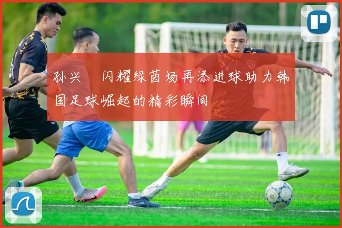 孙兴慜闪耀绿茵场再添进球助力韩国足球崛起的精彩瞬间