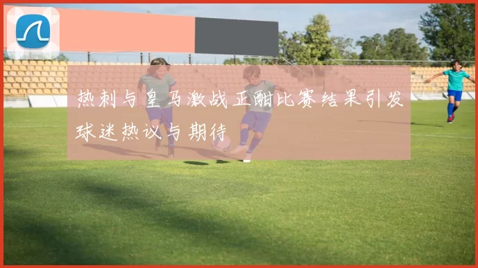 热刺与皇马激战正酣比赛结果引发球迷热议与期待