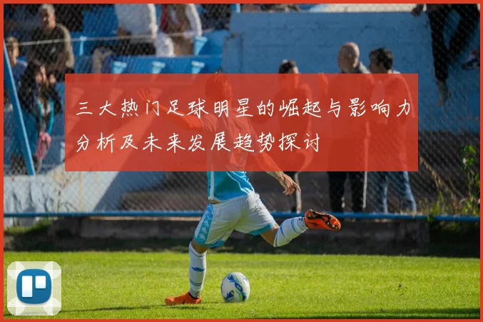 三大热门足球明星的崛起与影响力分析及未来发展趋势探讨