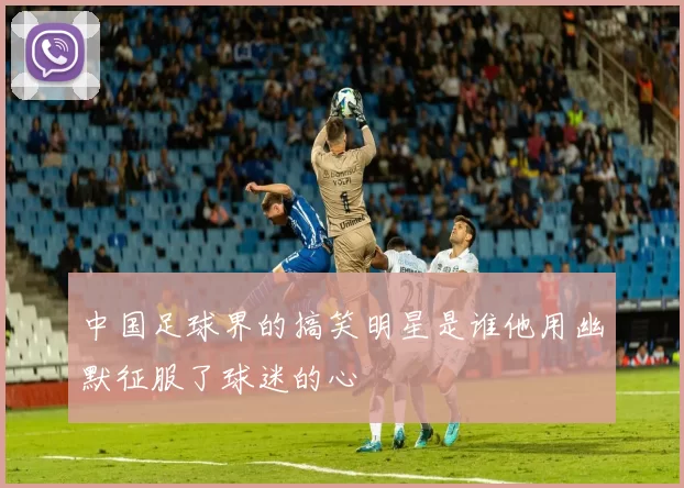 中国足球界的搞笑明星是谁他用幽默征服了球迷的心