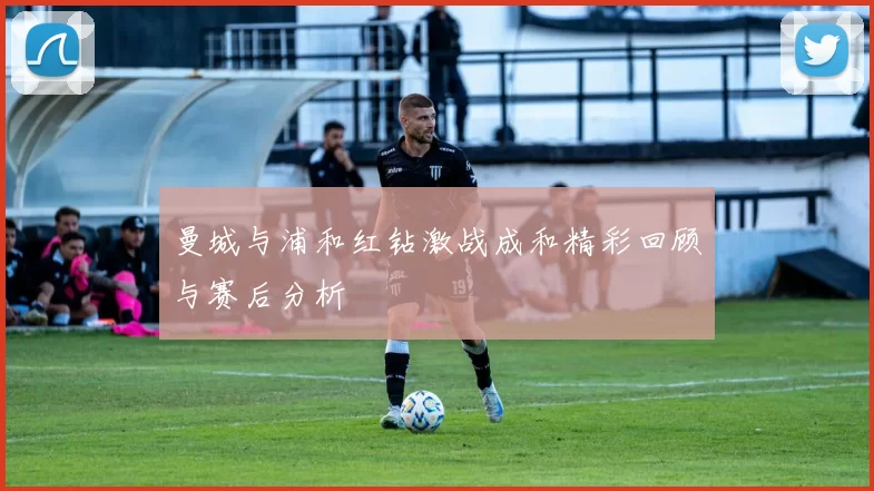 曼城与浦和红钻激战成和精彩回顾与赛后分析