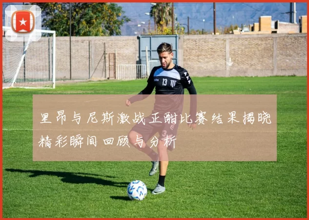 里昂与尼斯激战正酣比赛结果揭晓精彩瞬间回顾与分析