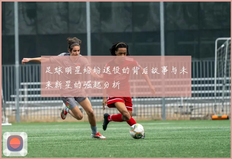 足球明星纷纷退役的背后故事与未来新星的崛起分析