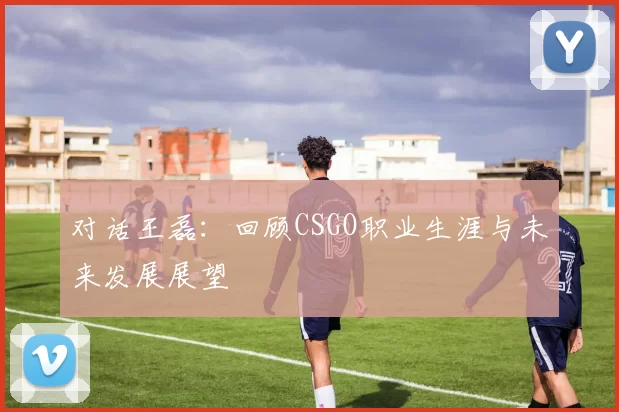 对话王磊：回顾CSGO职业生涯与未来发展展望