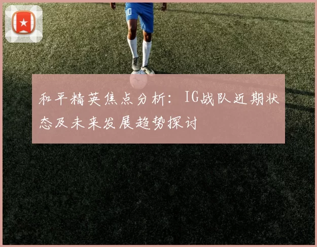 和平精英焦点分析：IG战队近期状态及未来发展趋势探讨