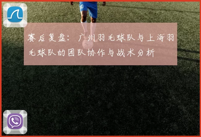 赛后复盘：广州羽毛球队与上海羽毛球队的团队协作与战术分析