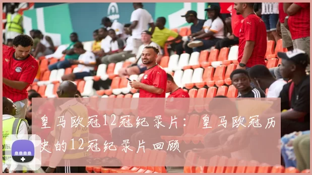 皇马欧冠12冠纪录片：皇马欧冠历史的12冠纪录片回顾