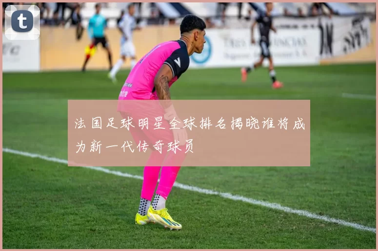 法国足球明星全球排名揭晓谁将成为新一代传奇球员