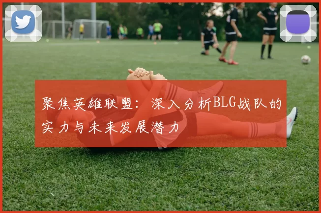 聚焦英雄联盟：深入分析BLG战队的实力与未来发展潜力